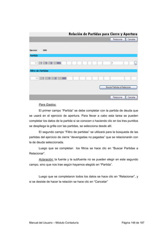Para Gastos: 
El primer campo “Partida” se debe completar con la partida de deuda que 
se usará en el ejercicio de apertura. Para llevar a cabo esta tarea se pueden 
completar los datos de la partida si se conocen o haciendo clic en los tres puntitos 
se despliega la grilla con las partidas, se selecciona desde allí. 
El segundo campo “Filtro de partidas” se utilizará para la búsqueda de las 
partidas del ejercicio de cierre “devengadas no pagadas” que se relacionarán con 
la de deuda seleccionada. 
Luego que se completan los filtros se hace clic en “Buscar Partidas a 
Relacionar”. 
Aclaración: la fuente y la subfuente no se pueden elegir en este segundo 
campo, sino que nos trae según hayamos elegido en “Partida”. 
Luego que se completaron todos los datos se hace clic en “Relacionar”, y 
si se desiste de hacer la relación se hace clic en “Cancelar” 
Manual del Usuario – Módulo Contaduría Página 148 de 187 
 