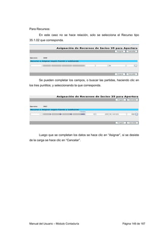 Para Recursos: 
En este caso no se hace relación, solo se selecciona el Recurso tipo 
35.1.02 que corresponda. 
Se pueden completar los campos, o buscar las partidas, haciendo clic en 
los tres puntitos; y seleccionando la que corresponda. 
Luego que se completan los datos se hace clic en “Asignar”, si se desiste 
de la carga se hace clic en “Cancelar”. 
Manual del Usuario – Módulo Contaduría Página 149 de 187 
 