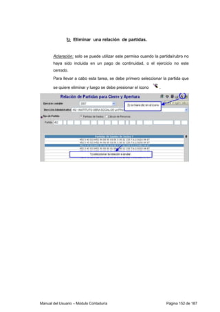 Eliminar una relación de partidas. 
Aclaración: solo se puede utilizar este permiso cuando la partida/rubro no 
haya sido incluida en un pago de continuidad, o el ejercicio no este 
cerrado. 
Para llevar a cabo esta tarea, se debe primero seleccionar la partida que 
se quiere eliminar y luego se debe presionar el icono . 
Manual del Usuario – Módulo Contaduría Página 152 de 187 
 
