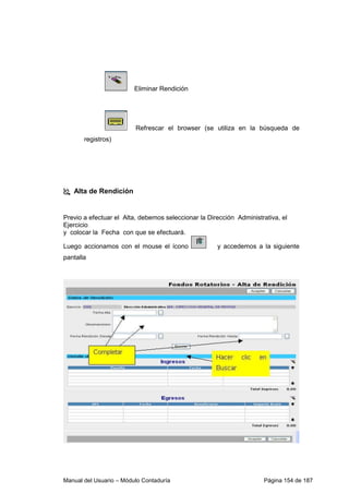 Eliminar Rendición 
Refrescar el browser (se utiliza en la búsqueda de 
registros) 
 Alta de Rendición 
Previo a efectuar el Alta, debemos seleccionar la Dirección Administrativa, el 
Ejercicio 
y colocar la Fecha con que se efectuará. 
Luego accionamos con el mouse el ícono y accedemos a la siguiente 
pantalla 
Manual del Usuario – Módulo Contaduría Página 154 de 187 
 