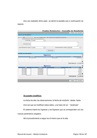 Una vez realizado dicho paso se abrirá la pantalla que a continuación se 
expone 
Se pueden modificar: 
La fecha de alta; las observaciones; la fecha de rendición desde, hasta. 
Una vez que se modifican estos datos, y se hace clic en “recalcular” 
El sistema traerá los Ingresos y los Egresos que se corresponden con los 
nuevos parámetros cargados. 
Allí el procedimiento a seguir es el mismo que en le alta. 
Manual del Usuario – Módulo Contaduría Página 158 de 187 
 