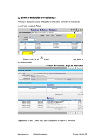 Eliminar rendición seleccionada 
Primero se debe seleccionar en la grilla la rendición a eliminar, la misma debe 
encontrarse en estado Activa 
Luego presionar el ícono y se abrirá la 
siguiente pantalla 
Se presiona la tecla Dar de Baja para proceder a la baja de la rendición 
Manual del Usuario – Módulo Contaduría Página 163 de 187 
 