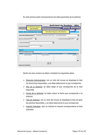En esta primera parte incorporaremos los datos generales de la solicitud. 
Dentro de esta ventana se deben completar los siguientes datos: 
 Dirección Administrativa, con un click del mouse se despliega la lista 
de direcciones disponibles, y se debe seleccionar la que corresponda 
 Año de la Solicitud, se debe elegir el que corresponda de la lista 
disponible 
 Fecha de la Solicitud, se debe indicar la fecha que corresponde a la 
solicitud. 
 Tipo de Solicitud, con un click del mouse se despliega la lista de tipos 
de solicitud disponibles, y se debe seleccionar la que corresponda. 
 Importe Solicitado, aquí se indicará el importe correspondiente al total 
solicitado. 
Manual del Usuario – Módulo Contaduría Página 167 de 187 
 
