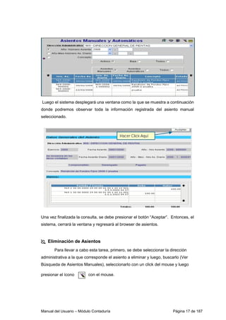 Luego el sistema desplegará una ventana como la que se muestra a continuación 
donde podremos observar toda la información registrada del asiento manual 
seleccionado. 
Una vez finalizada la consulta, se debe presionar el botón “Aceptar”. Entonces, el 
sistema, cerrará la ventana y regresará al browser de asientos. 
 Eliminación de Asientos 
Para llevar a cabo esta tarea, primero, se debe seleccionar la dirección 
administrativa a la que corresponde el asiento a eliminar y luego, buscarlo (Ver 
Búsqueda de Asientos Manuales), seleccionarlo con un click del mouse y luego 
presionar el ícono c o n e l mouse. 
Manual del Usuario – Módulo Contaduría Página 17 de 187 
 