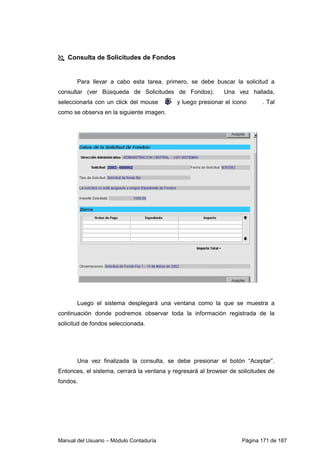 Consulta de Solicitudes de Fondos 
Para llevar a cabo esta tarea, primero, se debe buscar la solicitud a 
consultar (ver Búsqueda de Solicitudes de Fondos). Una vez hallada, 
seleccionarla con un click del mouse y luego presionar el ícono . Tal 
como se observa en la siguiente imagen. 
Luego el sistema desplegará una ventana como la que se muestra a 
continuación donde podremos observar toda la información registrada de la 
solicitud de fondos seleccionada. 
Una vez finalizada la consulta, se debe presionar el botón “Aceptar”. 
Entonces, el sistema, cerrará la ventana y regresará al browser de solicitudes de 
fondos. 
Manual del Usuario – Módulo Contaduría Página 171 de 187 
 
