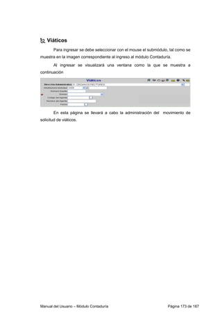 Viáticos 
Para ingresar se debe seleccionar con el mouse el submódulo, tal como se 
muestra en la imagen correspondiente al ingreso al módulo Contaduría. 
Al ingresar se visualizará una ventana como la que se muestra a 
continuación 
En esta página se llevará a cabo la administración del movimiento de 
solicitud de viáticos. 
Manual del Usuario – Módulo Contaduría Página 173 de 187 
 