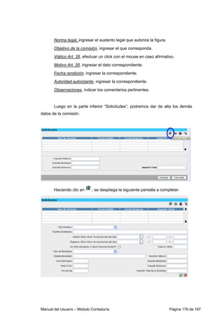 Norma legal, ingresar el sustento legal que autorice la figura. 
Objetivo de la comisión, ingresar el que corresponda. 
Viático Art. 26, efectuar un click con el mouse en caso afirmativo. 
Motivo Art. 26, ingresar el dato correspondiente. 
Fecha rendición, ingresar la correspondiente. 
Autoridad autorizante, ingresar la correspondiente. 
Observaciones, indicar los comentarios pertinentes. 
Luego en la parte inferior “Solicitudes”; podremos dar de alta los demás 
datos de la comisión. 
Haciendo clic en ; se despliega la siguiente pantalla a completar: 
Manual del Usuario – Módulo Contaduría Página 176 de 187 
 