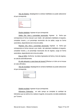 Tipo de Destino: desplegando la ventana habilitada se puede seleccionar 
el que corresponda. 
Destino detallado: ingresar el que corresponda 
Salida; Día, Hora y porcentaje reconocido: Ingresar la fecha que 
corresponda en forma manual o por medio del calendario habilitado al respecto, 
completar horario, y el porcentaje reconocido día de salida, surge en forma 
automática, dependiendo de la hora de salida. 
Regreso; Día, Hora y porcentaje reconocido: Ingresar la fecha que 
corresponda en forma manual o por medio del calendario habilitado al respecto, 
completar horario, y el porcentaje reconocido día de regreso, surge en forma 
automática, dependiendo de la hora de salida. 
Días al 100%, Conforme los datos ingresados de fecha y hora de regreso, 
se calcula automáticamente. 
Es sólo almuerzo o cena fuera de horario? Efectuar un click con el mouse 
en caso afirmativo. 
Tipo de movilidad, desplegando la ventana habilitada se puede seleccionar 
el que corresponda. 
Detalle movilidad, ingresar el que corresponda. 
Kilómetros Estimados: en este campo se completa la cantidad de 
kilómetros que se estima irá a realizar el agente, de acuerdo a la tabla establecida 
por Turismo. 
Manual del Usuario – Módulo Contaduría Página 177 de 187 
 