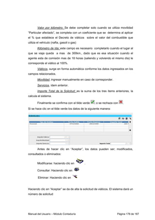 Valor por kilómetro: Se debe completar solo cuando se utiliza movilidad 
“Particular afectado”, se completa con un coeficiente que se determina al aplicar 
el % que establece el Decreto de viáticos sobre el valor del combustible que 
utiliza el vehículo (nafta, gasoil o gas) 
Kilómetro de Ida: este campo es necesario completarlo cuando el lugar al 
que se viaja queda a mas de 300km., dado que es esa situación cuando el 
agente esta de comisión mas de 18 horas (saliendo y volviendo el mismo día) le 
corresponde el viático al 100%. 
Viáticos, surge en forma automática conforme los datos ingresados en los 
campos relacionados. 
Movilidad, ingresar manualmente en caso de corresponder. 
Servicios, ídem anterior. 
Importe Total de la Solicitud: es la suma de los tres ítems anteriores, la 
calcula el sistema. 
Finalmente se confirma con el tilde verde ; o se rechaza con . 
Si se hace clic en el tilde verde los datos de la siguiente manera: 
Antes de hacer clic en “Aceptar”, los datos pueden ser; modificados, 
consultados o eliminados: 
Modificarse: haciendo clic en . 
Consultar: Haciendo clic en 
Eliminar: Haciendo clic en 
Haciendo clic en “Aceptar” se da de alta la solicitud de viáticos. El sistema dará un 
número de solicitud 
Manual del Usuario – Módulo Contaduría Página 178 de 187 
 