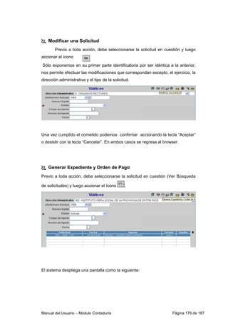Modificar una Solicitud 
Previo a toda acción, debe seleccionarse la solicitud en cuestión y luego 
accionar el ícono 
Sólo exponemos en su primer parte identificatoria por ser idéntica a la anterior, 
nos permite efectuar las modificaciones que correspondan excepto, el ejercicio, la 
dirección administrativa y el tipo de la solicitud. 
Una vez cumplido el cometido podemos confirmar accionando la tecla “Aceptar” 
o desistir con la tecla “Cancelar”. En ambos casos se regresa al browser. 
 Generar Expediente y Orden de Pago 
Previo a toda acción, debe seleccionarse la solicitud en cuestión (Ver Búsqueda 
de solicitudes) y luego accionar el ícono , 
El sistema despliega una pantalla como la siguiente: 
Manual del Usuario – Módulo Contaduría Página 179 de 187 
 