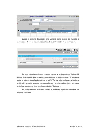 Luego el sistema desplegará una ventana como la que se muestra a 
continuación donde el sistema nos solicitará la confirmación de la eliminación. 
En esta pantalla el sistema nos solicita que le indiquemos las fechas del 
asiento de anulación y la fecha al correspondiente en el libro diario. Si se desea 
anular el asiento, se deberá presionar el botón “Dar de baja”, entonces, el sistema 
registrará los contra asientos correspondientes. Y, si por el contrario se quiere 
omitir la anulación, se debe presionar el botón “Cancelar”. 
En cualquier caso el sistema cerrará la ventana y regresará al browser de 
asientos manuales. 
Manual del Usuario – Módulo Contaduría Página 18 de 187 
 
