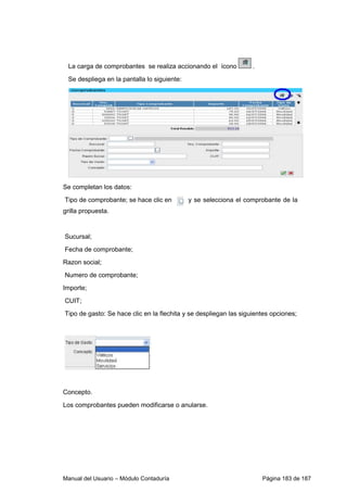 La carga de comprobantes se realiza accionando el ícono . 
Se despliega en la pantalla lo siguiente: 
Se completan los datos: 
Tipo de comprobante; se hace clic en y se selecciona el comprobante de la 
grilla propuesta. 
Sucursal; 
Fecha de comprobante; 
Razon social; 
Numero de comprobante; 
Importe; 
CUIT; 
Tipo de gasto: Se hace clic en la flechita y se despliegan las siguientes opciones; 
Concepto. 
Los comprobantes pueden modificarse o anularse. 
Manual del Usuario – Módulo Contaduría Página 183 de 187 
 