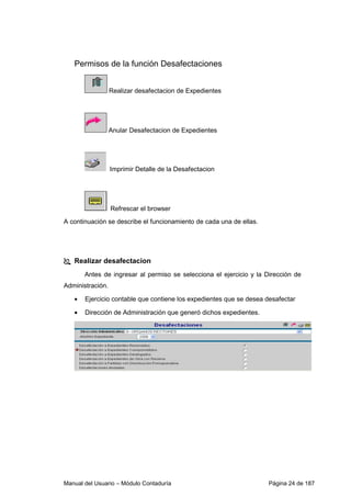 Permisos de la función Desafectaciones 
Realizar desafectacion de Expedientes 
Anular Desafectacion de Expedientes 
Imprimir Detalle de la Desafectacion 
Refrescar el browser 
A continuación se describe el funcionamiento de cada una de ellas. 
 Realizar desafectacion 
Antes de ingresar al permiso se selecciona el ejercicio y la Dirección de 
Administración. 
• Ejercicio contable que contiene los expedientes que se desea desafectar 
• Dirección de Administración que generó dichos expedientes. 
Manual del Usuario – Módulo Contaduría Página 24 de 187 
 