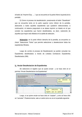 el botón de “Imprimir Exp. .....” que se encuentra en la parte inferior izquierda de la 
pantalla; 
2) Correr el proceso de desafectación, presionando el botón “Desafectar” 
que se encuentra tanto en la parte superior como inferior de la pantalla, 
abarcando a todos aquellos expedientes que quedaron seleccionados; a 
continuación, el sistema preguntará si se desea imprimir un listado en el que 
constan los expedientes que fueron desafectados, es decir, solamente de 
aquellos que hayan sido tildados en la casilla de selección. 
Aclaración: en la parte inferior derecha de la pantalla, se encuentra un 
check “Seleccionar Todos” que permite seleccionar o deseleccionar todos los 
expedientes filtrados. 
Luego de corrido el proceso de Desafectación se podrán consultar los 
Expedientes desafectados a través de Listados Contaduría: Expedientes 
Desafectados (369) 
 Anular Desafectacion de Expedientes 
Se selecciona el registro que se quiera anular y se hace click en el 
permiso “Anular Desafectacion de Expedientes” 
Luego, si se quiere anular se hace click en “aceptar”, y sino se hace click 
en “cancelar”. Posteriormente, sale un cartel como se ve en la pantalla siguiente: 
Manual del Usuario – Módulo Contaduría Página 26 de 187 
 