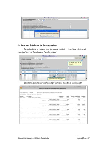Imprimir Detalle de la Desafectacion 
Se selecciona el registro que se quiera imprimir y se hace click en el 
permiso “Imprimir Detalle de la Desafectacion” 
El sistema genera un reporte en PDF como se muestra a continuación 
Manual del Usuario – Módulo Contaduría Página 27 de 187 
 