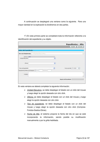 A continuación se desplegará una ventana como la siguiente. Para una 
mayor claridad en la explicación la dividiremos en dos partes. 
1°) En esta primera parte se completará toda la información referente a la 
identificación del expediente y su objeto. 
En esta ventana se deberá completar la siguiente información: 
 Unidad Ejecutora, se debe desplegar el listado con un click del mouse 
y luego elegir la opción deseada con otro click. 
 Oficina: se debe desplegar el listado con un click del mouse y luego 
elegir la opción deseada con otro click 
 Tipo de expediente, se debe desplegar el listado con un click del 
mouse y luego elegir la opción deseada con otro click (Compras- 
Fondos-Gastos-Obras). 
 Fecha de Alta, el sistema propone la fecha del día en que se está 
incorporando la información, siendo posible su modificación 
manualmente o por la grilla habilitada. 
Manual del Usuario – Módulo Contaduría Página 32 de 187 
 