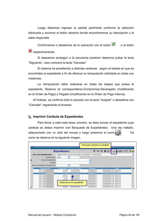 Luego debemos ingresar la partida pertinente conforme la selección 
efectuada y accionar el botón derecho donde encontraremos su descripción y el 
saldo disponible. 
Confirmamos o desistimos de la operación con el botón o el botón 
respectivamente. 
Si deseamos proseguir a la secuencia posterior debemos pulsar la tecla 
“Siguiente”, caso contrario la tecla “Cancelar” 
El sistema irá accediendo a distintas ventanas según el estado en que se 
encontraba el expediente a fin de efectuar la reimputación solicitada en todas sus 
instancias. 
La reimputación debe realizarse en todas las etapas que posea el 
expediente, Reserva (si correspondiera)-Compromiso-Devengado (modificando 
en la Orden de Pago) y Pagado (modificando en la Orden de Pago Interna). 
Al finalizar, se confirma todo lo actuado con la tecla “Aceptar” o desestima con 
“Cancelar” regresando al browser. 
 Imprimir Carátula de Expedientes 
Para llevar a cabo esta tarea, primero, se debe buscar el expediente cuya 
carátula se desea imprimir (ver Búsqueda de Expedientes). Una vez hallado, 
seleccionarlo con un click del mouse y luego presionar el ícono . Tal 
como se observa en la siguiente imagen. 
Manual del Usuario – Módulo Contaduría Página 44 de 187 
 