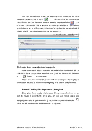 Una vez completadas todas las modificaciones requeridas se debe 
presionar con el mouse el ícono para confirmar los cambios del 
comprobante. En caso de querer omitirlos, se debe presionar el ícono con 
el mouse. En cualquier caso la ventana se cerrará y los datos del comprobante 
se actualizarán en la grilla correspondiente así como también se actualizará el 
importe total de comprobantes (en caso de ser necesario). 
Eliminación de un comprobante del expediente 
Si se quiere llevar a cabo esta tarea, se debe primero seleccionar con un 
click del mouse el comprobante a eliminar en la grilla, y a continuación presionar 
el ícono con el mouse. 
Al seleccionar la eliminación, el sistema borra el comprobante elegido y a 
continuación actualiza la información en la grilla y en el total de comprobantes. 
Notas de Crédito para Comprobantes Devengados 
Si se quiere llevar a cabo esta tarea, se debe primero seleccionar con un 
click del mouse el comprobante en la grilla, (en este caso hemos elegido otro 
ejemplo para ilustrar el procedimiento )y a continuación presionar el ícono 
con el mouse. Se abrirá una ventana similar a la siguiente, 
Manual del Usuario – Módulo Contaduría Página 49 de 187 
 