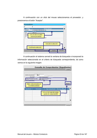 A continuación con un click del mouse seleccionamos el proveedor, y 
presionamos el botón “Aceptar”. 
A continuación el sistema cerrará la ventana de búsqueda e incorporará la 
información seleccionada en el criterio de búsqueda correspondiente, tal como 
vemos en la siguiente imagen. 
Manual del Usuario – Módulo Contaduría Página 53 de 187 
 