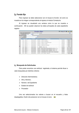 Fondo fijo 
Para ingresar se debe seleccionar con el mouse la función, tal como se 
muestra en la imágen correspondiente al ingreso al módulo Contaduría. 
Al ingresar se visualizará una ventana como la que se muestra a 
continuación. Allí se pueden observar los datos principales de cada expediente 
registra 
 Búsqueda de Solicitudes 
Para poder encontrar una solicitud registrada, el sistema permite llevar a 
cabo búsquedas por distintos criterios: 
 Dirección Administrativa. 
 Año y Número. 
 Número de Expediente 
 Estado de solicitud 
 Proveedor 
Una vez seleccionados los valores a buscar en el recuadro y listas 
desplegables, finalmente presionar con el mouse el ícono 
Manual del Usuario – Módulo Contaduría Página 58 de 187 
 