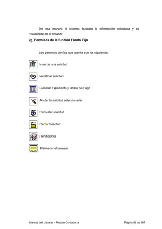De esa manera el sistema buscará la información solicitada y se 
visualizará en el browser. 
 Permisos de la función Fondo Fijo 
Los permisos con los que cuenta son los siguientes: 
Insertar una solicitud 
Modificar solicitud 
Generar Expediente y Orden de Pago 
Anular la solicitud seleccionada 
Consultar solicitud 
Cerrar Solicitud 
Rendiciones 
Refrescar el browser 
Manual del Usuario – Módulo Contaduría Página 59 de 187 
 