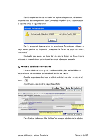 Dando aceptar se dan de alta todos los registros ingresados y el sistema 
pregunta si se desea imprimir los datos, pudiendo aceptarse o no, a continuación 
el sistema arroja el siguiente cartel 
Dando aceptar el sistema arroja los volantes de Expedientes y Orden de 
pago siendo posible su impresión., quedando la Orden de pago en estado 
“Autorizada”. 
Efectuado este paso, se debe dar de alta la Orden de Pago interna 
utilizando el procedimiento general para la misma, y luego se abonada. 
 Anular la solicitud seleccionada 
Las solicitudes de fondo fijo es posible anularlas, para ello es condición 
necesaria que las mismas se encuentren en estado ACTIVAS. 
Se debe seleccionar dentro de la grilla la solicitud a anular y presionar el 
ícono 
A continuación se abrirá la siguiente pantalla 
Para finalizar clickeando “Dar de Baja” se procede a la baja de la solicitud 
Manual del Usuario – Módulo Contaduría Página 64 de 187 
 