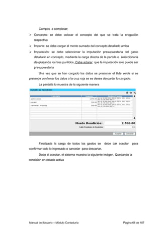 Campos a completar: 
 Concepto: se debe colocar el concepto del que se trata la erogación 
respectiva 
 Importe: se debe cargar el monto sumado del concepto detallado arriba 
 Imputación: se debe seleccionar la imputación presupuestaria del gasto 
detallado en concepto, mediante la carga directa de la partida o seleccionarla 
desplazando los tres puntidos. Cabe aclarar: que la imputación solo puede ser 
presupuestaria 
Una vez que se han cargado los datos se presionar el tilde verde si se 
pretende confirmar los datos o la cruz roja se se desea descartar lo cargado. 
La pantalla lo muestra de la siguiente manera 
Finalizada la carga de todos los gastos se debe dar aceptar para 
confirmar todo lo ingresado o cancelar para descartar. 
Dado el aceptar, el sistema muestra la siguiente imágen. Quedando la 
rendición en estado activa 
Manual del Usuario – Módulo Contaduría Página 68 de 187 
 