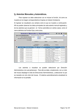 Asientos Manuales y Automáticos. 
Para ingresar se debe seleccionar con el mouse la función, tal como se 
muestra en la imagen correspondiente al ingreso al módulo Contaduría. 
Al ingresar se visualizará una ventana como la que se muestra a continuación. 
Allí se pueden observar los datos principales de cada asiento manual registrado y 
de los asientos que se generan en forma automática en ciertos casos; como el 
cierre definitivo de Fondos Fijos; entre otros. 
Los asientos a visualizar se pueden seleccionar por Dirección 
Administrativa a la cual pertenecen. Para ello se debe, simplemente, con un click 
del mouse desplegar la lista de Direcciones Administrativas, y seleccionar la que 
se necesita con otro click del mouse. El sistema automáticamente actualizará la 
información en la pantalla. 
Manual del Usuario – Módulo Contaduría Página 7 de 187 
 