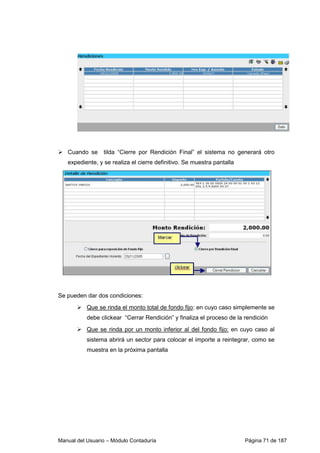 Cuando se tilda “Cierre por Rendición Final” el sistema no generará otro 
expediente, y se realiza el cierre definitivo. Se muestra pantalla 
Se pueden dar dos condiciones: 
 Que se rinda el monto total de fondo fijo: en cuyo caso simplemente se 
debe clickear “Cerrar Rendición” y finaliza el proceso de la rendición 
 Que se rinda por un monto inferior al del fondo fijo: en cuyo caso al 
sistema abrirá un sector para colocar el importe a reintegrar, como se 
muestra en la próxima pantalla 
Manual del Usuario – Módulo Contaduría Página 71 de 187 
 