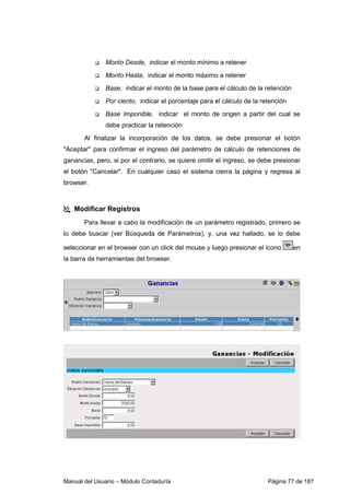 Monto Desde, indicar el monto mínimo a retener 
 Monto Hasta, indicar el monto máximo a retener 
 Base, indicar el monto de la base para el cálculo de la retención 
 Por ciento, indicar el porcentaje para el cálculo de la retención 
 Base Imponible, indicar el monto de origen a partir del cual se 
debe practicar la retención 
Al finalizar la incorporación de los datos, se debe presionar el botón 
Aceptar para confirmar el ingreso del parámetro de cálculo de retenciones de 
ganancias, pero, si por el contrario, se quiere omitir el ingreso, se debe presionar 
el botón Cancelar. En cualquier caso el sistema cierra la página y regresa al 
browser. 
 Modificar Registros 
Para llevar a cabo la modificación de un parámetro registrado, primero se 
lo debe buscar (ver Búsqueda de Parámetros), y, una vez hallado, se lo debe 
seleccionar en el browser con un click del mouse y luego presionar el ícono en 
la barra de herramientas del browser. 
Manual del Usuario – Módulo Contaduría Página 77 de 187 
 