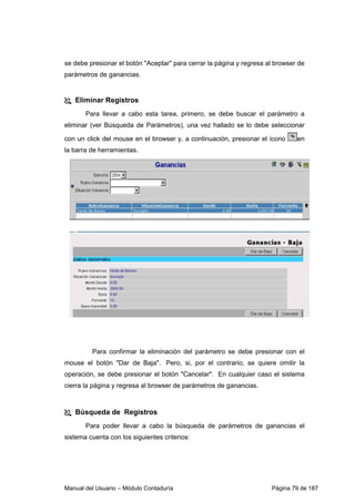 se debe presionar el botón Aceptar para cerrar la página y regresa al browser de 
parámetros de ganancias. 
 Eliminar Registros 
Para llevar a cabo esta tarea, primero, se debe buscar el parámetro a 
eliminar (ver Búsqueda de Parámetros), una vez hallado se lo debe seleccionar 
con un click del mouse en el browser y, a continuación, presionar el ícono en 
la barra de herramientas. 
Para confirmar la eliminación del parámetro se debe presionar con el 
mouse el botón Dar de Baja. Pero, si, por el contrario, se quiere omitir la 
operación, se debe presionar el botón Cancelar. En cualquier caso el sistema 
cierra la página y regresa al browser de parámetros de ganancias. 
 Búsqueda de Registros 
Para poder llevar a cabo la búsqueda de parámetros de ganancias el 
sistema cuenta con los siguientes criterios: 
Manual del Usuario – Módulo Contaduría Página 79 de 187 
 