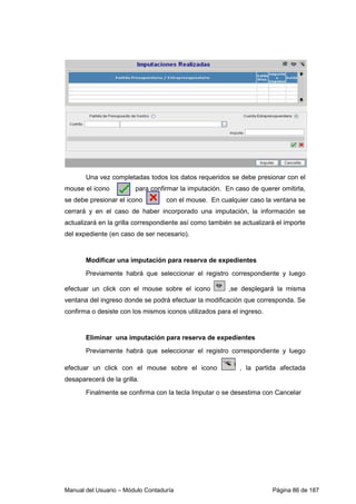 Una vez completadas todos los datos requeridos se debe presionar con el 
mouse el icono para confirmar la imputación. En caso de querer omitirla, 
se debe presionar el icono con el mouse. En cualquier caso la ventana se 
cerrará y en el caso de haber incorporado una imputación, la información se 
actualizará en la grilla correspondiente así como también se actualizará el importe 
del expediente (en caso de ser necesario). 
Modificar una imputación para reserva de expedientes 
Previamente habrá que seleccionar el registro correspondiente y luego 
efectuar un click con el mouse sobre el icono ,se desplegará la misma 
ventana del ingreso donde se podrá efectuar la modificación que corresponda. Se 
confirma o desiste con los mismos iconos utilizados para el ingreso. 
Eliminar una imputación para reserva de expedientes 
Previamente habrá que seleccionar el registro correspondiente y luego 
efectuar un click con el mouse sobre el icono , la partida afectada 
desaparecerá de la grilla. 
Finalmente se confirma con la tecla Imputar o se desestima con Cancelar 
Manual del Usuario – Módulo Contaduría Página 86 de 187 
 