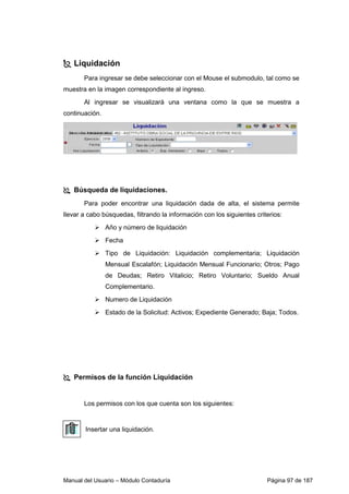 Liquidación 
Para ingresar se debe seleccionar con el Mouse el submodulo, tal como se 
muestra en la imagen correspondiente al ingreso. 
Al ingresar se visualizará una ventana como la que se muestra a 
continuación. 
 Búsqueda de liquidaciones. 
Para poder encontrar una liquidación dada de alta, el sistema permite 
llevar a cabo búsquedas, filtrando la información con los siguientes criterios: 
 Año y número de liquidación 
 Fecha 
 Tipo de Liquidación: Liquidación complementaria; Liquidación 
Mensual Escalafón; Liquidación Mensual Funcionario; Otros; Pago 
de Deudas; Retiro Vitalicio; Retiro Voluntario; Sueldo Anual 
Complementario. 
 Numero de Liquidación 
 Estado de la Solicitud: Activos; Expediente Generado; Baja; Todos. 
 Permisos de la función Liquidación 
Los permisos con los que cuenta son los siguientes: 
Insertar una liquidación. 
Manual del Usuario – Módulo Contaduría Página 97 de 187 
 