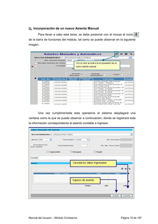 Manual del Usuario – Módulo Contaduría Página 10 de 187
Incorporación de un nuevo Asiento Manual
Para llevar a cabo esta tarea, se debe presionar con el mouse el ícono
de la barra de funciones del módulo, tal como se puede observar en la siguiente
imagen.
Una vez cumplimentada esta operatoria el sistema desplegará una
ventana como la que se puede observar a continuación, donde se registrará toda
la información correspondiente al asiento contable a ingresar.
 