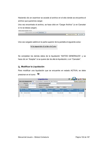 Manual del Usuario – Módulo Contaduría Página 102 de 187
Haciendo clic en examinar se accede al archivo en el sitio donde se encuentra el
archivo que queremos cargar.
Una vez encontrado el archivo, se hace click en “Cargar Archivo” (o en Cancelar
si no se desea cargar).
Una vez cargado saldrá en la parte superior de la pantalla el siguiente aviso:
Se completan los demás datos de la liquidación “DATOS GENERALES”; y se
hace clic en “Aceptar” si se quiere dar de alta la liquidación; o en “Cancelar”.
Modificar la Liquidación
Para modificar una liquidación que se encuentre en estado ACTIVA; se debe
presionar en el icono .
 