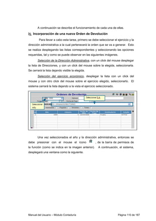 Manual del Usuario – Módulo Contaduría Página 110 de 187
A continuación se describe el funcionamiento de cada una de ellas.
Incorporación de una nueva Orden de Devolución
Para llevar a cabo esta tarea, primero se debe seleccionar el ejercicio y la
dirección administrativa a la cual pertenecerá la orden que se va a generar. Esto
se realiza desplegando las listas correspondientes y seleccionando las opciones
requeridas, tal y como se puede observar en las siguientes imágenes.
Selección de la Dirección Administrativa, con un click del mouse desplegar
la lista de Direcciones, y con un click del mouse sobre la elegida, seleccionarla.
Se cerrará la lista dejando visible la elegida.
Selección del ejercicio económico, desplegar la lista con un click del
mouse y con otro click del mouse sobre el ejercicio elegido, seleccionarlo. El
sistema cerrará la lista dejando a la vista el ejercicio seleccionado.
Una vez seleccionados el año y la dirección administrativa, entonces se
debe presionar con el mouse el ícono , de la barra de permisos de
la función (como se indica en la imagen anterior). A continuación, el sistema,
desplegará una ventana como la siguiente.
 