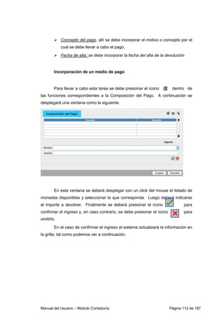 Manual del Usuario – Módulo Contaduría Página 112 de 187
Concepto del pago, allí se debe incorporar el motivo o concepto por el
cual se debe llevar a cabo el pago.
Fecha de alta: se debe incorporar la fecha del alta de la devolución
Incorporación de un medio de pago
Para llevar a cabo esta tarea se debe presionar el ícono dentro de
las funciones correspondientes a la Composición del Pago. A continuación se
desplegará una ventana como la siguiente.
En esta ventana se deberá desplegar con un click del mouse el listado de
monedas disponibles y seleccionar la que corresponda. Luego deberá indicarse
el importe a devolver. Finalmente se deberá presionar el ícono para
confirmar el ingreso y, en caso contrario, se debe presionar el ícono para
omitirlo.
En el caso de confirmar el ingreso el sistema actualizará la información en
la grilla, tal como podemos ver a continuación.
 