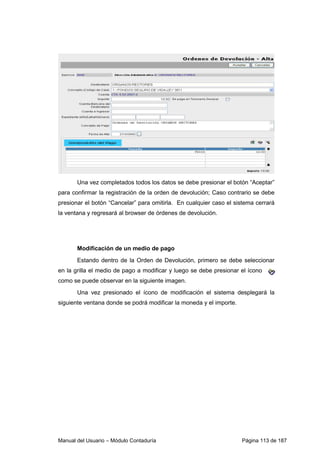 Manual del Usuario – Módulo Contaduría Página 113 de 187
Una vez completados todos los datos se debe presionar el botón “Aceptar”
para confirmar la registración de la orden de devolución; Caso contrario se debe
presionar el botón “Cancelar” para omitirla. En cualquier caso el sistema cerrará
la ventana y regresará al browser de órdenes de devolución.
Modificación de un medio de pago
Estando dentro de la Orden de Devolución, primero se debe seleccionar
en la grilla el medio de pago a modificar y luego se debe presionar el ícono
como se puede observar en la siguiente imagen.
Una vez presionado el ícono de modificación el sistema desplegará la
siguiente ventana donde se podrá modificar la moneda y el importe.
 