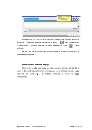Manual del Usuario – Módulo Contaduría Página 114 de 187
Esta ventana se comporta de la misma forma que en el ingreso de medios
de pagos. Finalmente se deberá presionar el ícono para confirmar las
modificaciones y, en caso contrario, se debe presionar el ícono para
omitirlas.
En el caso de confirmar las modificaciones el sistema actualizará la
información en la grilla.
Eliminación de un medio de pago
Para llevar a cabo esta tarea se debe, primero, (siempre dentro de la
orden de devolución) seleccionar el medio de pago con un click del mouse y luego
presionar el ícono . El sistema eliminará el medio de pago
seleccionado.
 