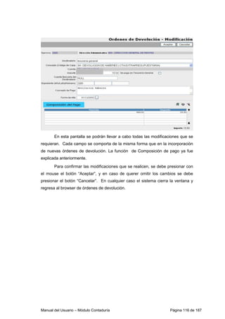Manual del Usuario – Módulo Contaduría Página 116 de 187
En esta pantalla se podrán llevar a cabo todas las modificaciones que se
requieran. Cada campo se comporta de la misma forma que en la incorporación
de nuevas órdenes de devolución. La función de Composición de pago ya fue
explicada anteriormente.
Para confirmar las modificaciones que se realicen, se debe presionar con
el mouse el botón “Aceptar”, y en caso de querer omitir los cambios se debe
presionar el botón “Cancelar”. En cualquier caso el sistema cierra la ventana y
regresa al browser de órdenes de devolución.
 