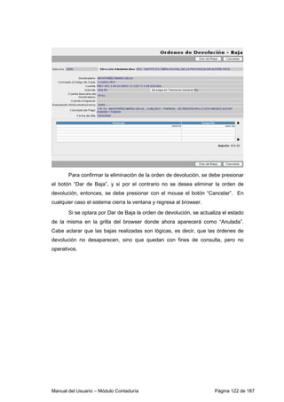 Manual del Usuario – Módulo Contaduría Página 122 de 187
Para confirmar la eliminación de la orden de devolución, se debe presionar
el botón “Dar de Baja”, y si por el contrario no se desea eliminar la orden de
devolución, entonces, se debe presionar con el mouse el botón “Cancelar”. En
cualquier caso el sistema cierra la ventana y regresa al browser.
Si se optara por Dar de Baja la orden de devolución, se actualiza el estado
de la misma en la grilla del browser donde ahora aparecerá como “Anulada”.
Cabe aclarar que las bajas realizadas son lógicas, es decir, que las órdenes de
devolución no desaparecen, sino que quedan con fines de consulta, pero no
operativos.
 