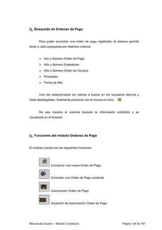 Manual del Usuario – Módulo Contaduría Página 124 de 187
Búsqueda de Ordenes de Pago
Para poder encontrar una orden de pago registrada, el sistema permite
llevar a cabo búsquedas por distintos criterios:
Año y Número Orden de Pago
Año y Número Expediente.
Año y Número Orden de Compra.
Proveedor.
Fecha de Alta.
Una vez seleccionados los valores a buscar en los recuadros blancos y
listas desplegables, finalmente presionar con el mouse el ícono
De esa manera el sistema buscará la información solicitada y se
visualizará en el browser.
Funciones del módulo Ordenes de Pago
El módulo cuenta con las siguientes funciones:
Incorporar una nueva Orden de Pago
Consultar una Orden de Pago existente
Autorización Orden de Pago
Anulación de Autorización Orden de Pago
 