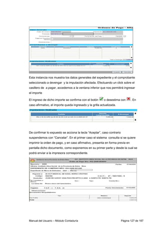 Manual del Usuario – Módulo Contaduría Página 127 de 187
Esta instancia nos muestra los datos generales del expediente y el comprobante
seleccionado a devengar y la imputación afectada. Efectuando un click sobre el
casillero de a pagar, accedemos a la ventana inferior que nos permitirá ingresar
el importe
El ingreso de dicho importe se confirma con el botón o desestima con . En
caso afirmativo, el importe queda ingresado y la grilla actualizada.
De confirmar lo expuesto se acciona la tecla “Aceptar”, caso contrario
suspendemos con “Cancelar”. En el primer caso el sistema consulta si se quiere
imprimir la orden de pago, y en caso afirmativo, presenta en forma previa en
pantalla dicho documento, como exponemos en su primer parte y desde la cual se
podrá enviar a la impresora correspondiente.
 