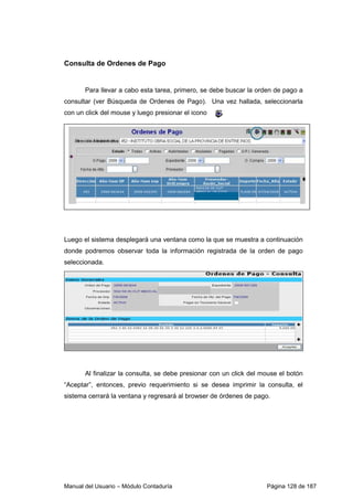 Manual del Usuario – Módulo Contaduría Página 128 de 187
Consulta de Ordenes de Pago
Para llevar a cabo esta tarea, primero, se debe buscar la orden de pago a
consultar (ver Búsqueda de Ordenes de Pago). Una vez hallada, seleccionarla
con un click del mouse y luego presionar el icono
Luego el sistema desplegará una ventana como la que se muestra a continuación
donde podremos observar toda la información registrada de la orden de pago
seleccionada.
Al finalizar la consulta, se debe presionar con un click del mouse el botón
“Aceptar”, entonces, previo requerimiento si se desea imprimir la consulta, el
sistema cerrará la ventana y regresará al browser de órdenes de pago.
 