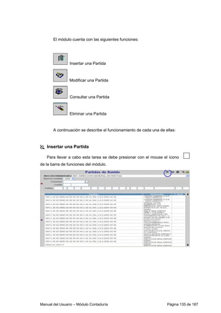 Manual del Usuario – Módulo Contaduría Página 135 de 187
El módulo cuenta con las siguientes funciones:
Insertar una Partida
Modificar una Partida
Consultar una Partida
Eliminar una Partida
A continuación se describe el funcionamiento de cada una de ellas:
Insertar una Partida
Para llevar a cabo esta tarea se debe presionar con el mouse el ícono
de la barra de funciones del módulo.
 