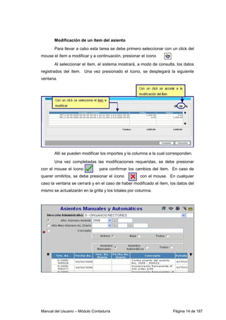 Manual del Usuario – Módulo Contaduría Página 14 de 187
Modificación de un ítem del asiento
Para llevar a cabo esta tarea se debe primero seleccionar con un click del
mouse el ítem a modificar y a continuación, presionar el ícono
Al seleccionar el ítem, el sistema mostrará, a modo de consulta, los datos
registrados del ítem. Una vez presionado el ícono, se desplegará la siguiente
ventana.
Allí se pueden modificar los importes y la columna a la cual corresponden.
Una vez completadas las modificaciones requeridas, se debe presionar
con el mouse el ícono para confirmar los cambios del ítem. En caso de
querer omitirlos, se debe presionar el ícono con el mouse. En cualquier
caso la ventana se cerrará y en el caso de haber modificado el ítem, los datos del
mismo se actualizarán en la grilla y los totales por columna.
 
