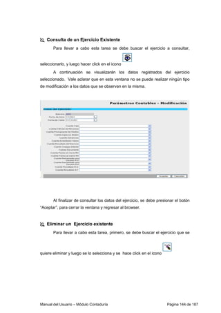 Manual del Usuario – Módulo Contaduría Página 144 de 187
Consulta de un Ejercicio Existente
Para llevar a cabo esta tarea se debe buscar el ejercicio a consultar,
seleccionarlo, y luego hacer click en el icono
A continuación se visualizarán los datos registrados del ejercicio
seleccionado. Vale aclarar que en esta ventana no se puede realizar ningún tipo
de modificación a los datos que se observan en la misma.
Al finalizar de consultar los datos del ejercicio, se debe presionar el botón
“Aceptar”, para cerrar la ventana y regresar al browser.
Eliminar un Ejercicio existente
Para llevar a cabo esta tarea, primero, se debe buscar el ejercicio que se
quiere eliminar y luego se lo selecciona y se hace click en el icono
 