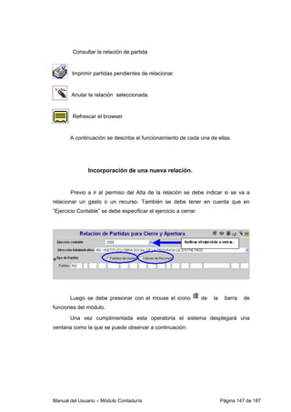Manual del Usuario – Módulo Contaduría Página 147 de 187
Consultar la relación de partida
Imprimir partidas pendientes de relacionar.
Anular la relación seleccionada.
Refrescar el browser
A continuación se describe el funcionamiento de cada una de ellas.
Incorporación de una nueva relación.
Previo a ir al permiso del Alta de la relación se debe indicar si se va a
relacionar un gasto o un recurso. También se debe tener en cuenta que en
“Ejercicio Contable” se debe especificar el ejercicio a cerrar.
Luego se debe presionar con el mouse el icono de la barra de
funciones del módulo.
Una vez cumplimentada esta operatoria el sistema desplegará una
ventana como la que se puede observar a continuación:
 