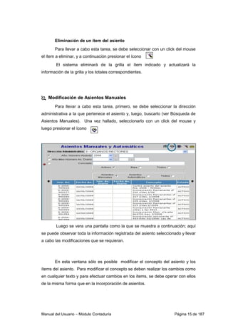 Manual del Usuario – Módulo Contaduría Página 15 de 187
Eliminación de un ítem del asiento
Para llevar a cabo esta tarea, se debe seleccionar con un click del mouse
el ítem a eliminar, y a continuación presionar el ícono
El sistema eliminará de la grilla el ítem indicado y actualizará la
información de la grilla y los totales correspondientes.
Modificación de Asientos Manuales
Para llevar a cabo esta tarea, primero, se debe seleccionar la dirección
administrativa a la que pertenece el asiento y, luego, buscarlo (ver Búsqueda de
Asientos Manuales). Una vez hallado, seleccionarlo con un click del mouse y
luego presionar el ícono
Luego se vera una pantalla como la que se muestra a continuación; aquí
se puede observar toda la información registrada del asiento seleccionado y llevar
a cabo las modificaciones que se requieran.
En esta ventana sólo es posible modificar el concepto del asiento y los
ítems del asiento. Para modificar el concepto se deben realizar los cambios como
en cualquier texto y para efectuar cambios en los ítems, se debe operar con ellos
de la misma forma que en la incorporación de asientos.
 