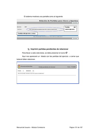 Manual del Usuario – Módulo Contaduría Página 151 de 187
El sistema mostrara una pantalla como al siguiente:
Imprimir partidas pendientes de relacionar
Para llevar a cabo esta tarea, se debe presionar el icono .
Aquí nos aparecerá un listado con las partidas del ejercicio a cerrar que
todavía faltan relacionar.
 